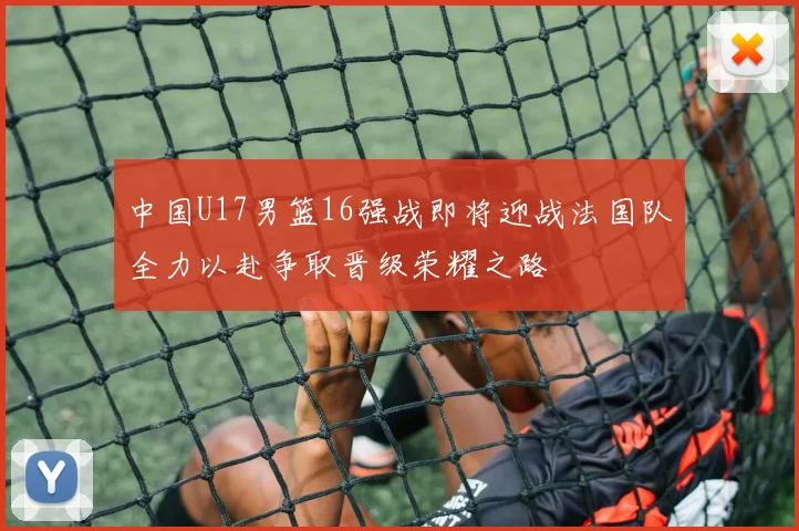中国U17男篮16强战即将迎战法国队全力以赴争取晋级荣耀之路