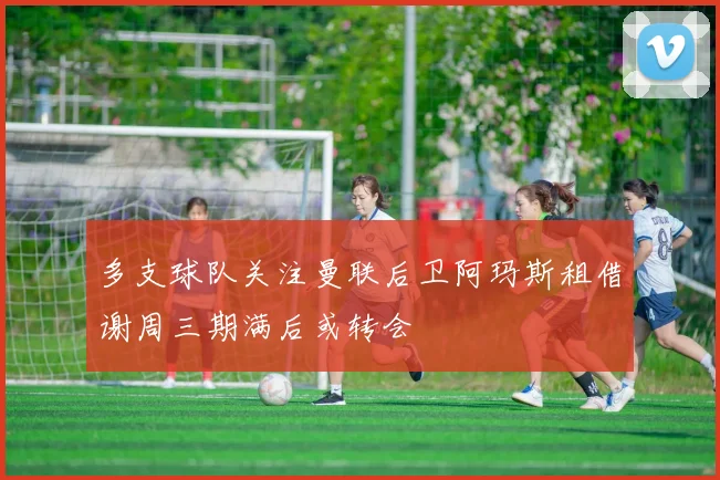 多支球队关注曼联后卫阿玛斯租借谢周三期满后或转会