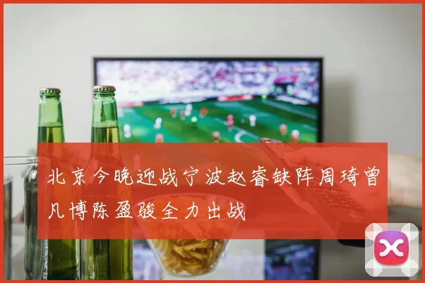 北京今晚迎战宁波赵睿缺阵周琦曾凡博陈盈骏全力出战