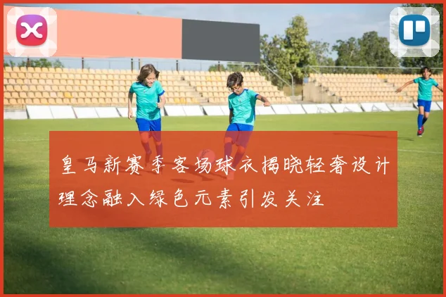 皇马新赛季客场球衣揭晓轻奢设计理念融入绿色元素引发关注