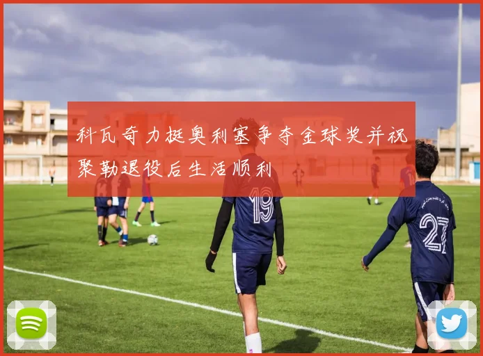 科瓦奇力挺奥利塞争夺金球奖并祝聚勒退役后生活顺利