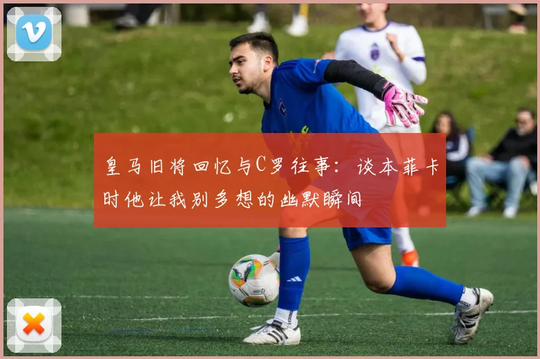 皇马旧将回忆与C罗往事：谈本菲卡时他让我别多想的幽默瞬间
