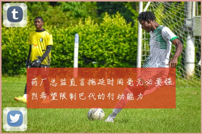药厂总监直言拖延时间毫无必要强烈希望限制巴代的行动能力