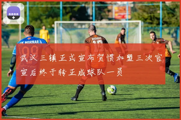 武汉三镇正式宣布贺惯加盟三次官宣后终于转正成球队一员