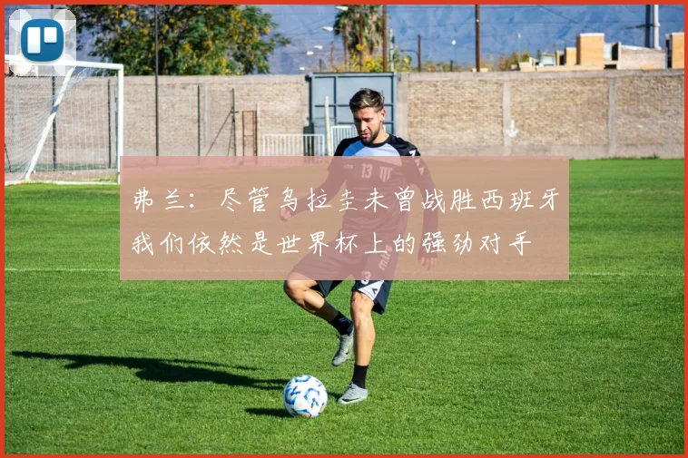 弗兰：尽管乌拉圭未曾战胜西班牙我们依然是世界杯上的强劲对手