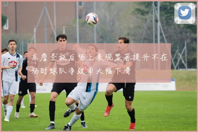 东詹圣诞后场上表现显著提升不在场时球队净效率大幅下滑