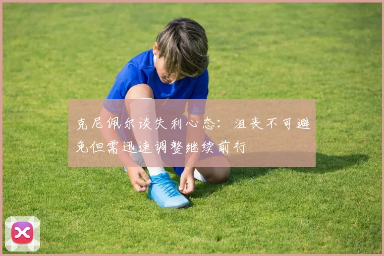 克尼佩尔谈失利心态：沮丧不可避免但需迅速调整继续前行