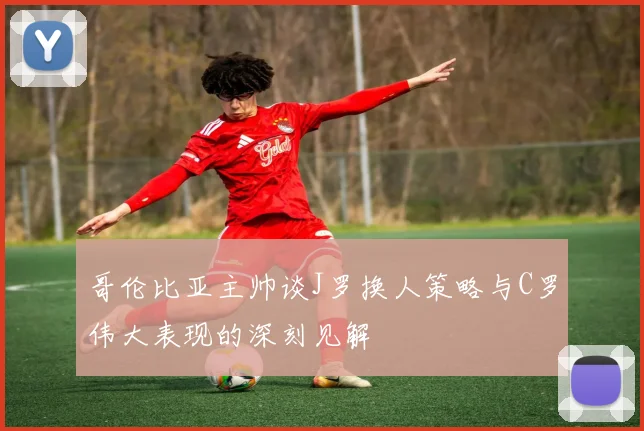 哥伦比亚主帅谈J罗换人策略与C罗伟大表现的深刻见解