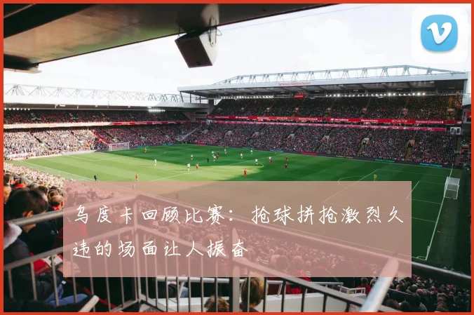 乌度卡回顾比赛：抢球拼抢激烈久违的场面让人振奋