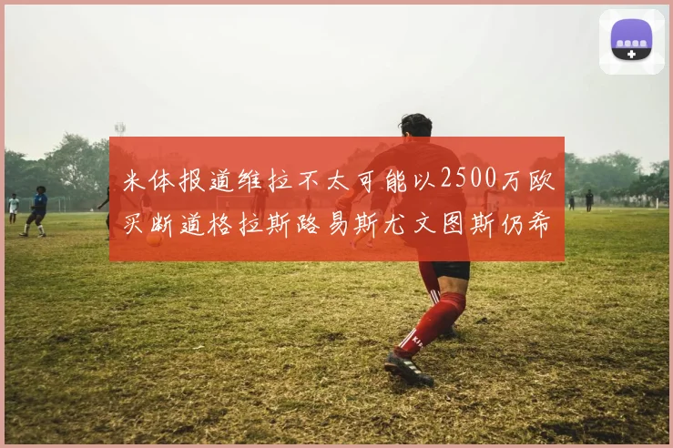 米体报道维拉不太可能以2500万欧买断道格拉斯路易斯尤文图斯仍希望出售他