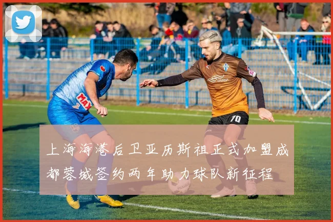 上海海港后卫亚历斯祖正式加盟成都蓉城签约两年助力球队新征程