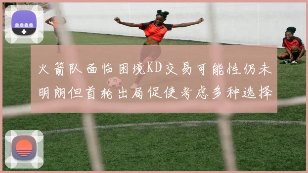 火箭队面临困境KD交易可能性仍未明朗但首轮出局促使考虑多种选择