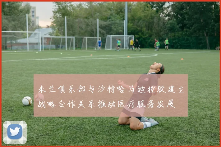 米兰俱乐部与沙特哈马迪控股建立战略合作关系推动医疗服务发展