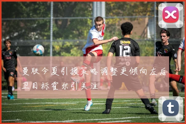 曼联今夏引援策略调整更倾向左后卫目标霍尔引关注