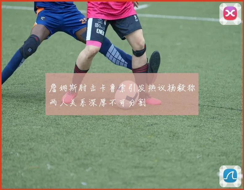 詹姆斯肘击卡鲁索引发热议杨毅称两人关系深厚不可分割