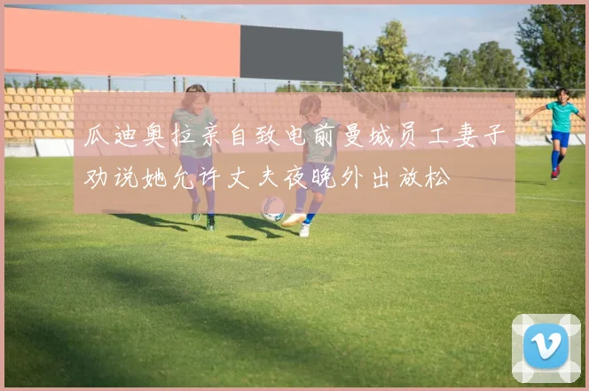 瓜迪奥拉亲自致电前曼城员工妻子劝说她允许丈夫夜晚外出放松