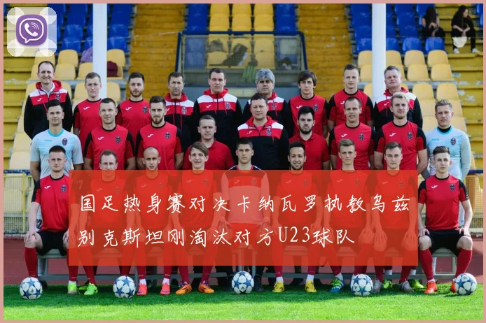 国足热身赛对决卡纳瓦罗执教乌兹别克斯坦刚淘汰对方U23球队