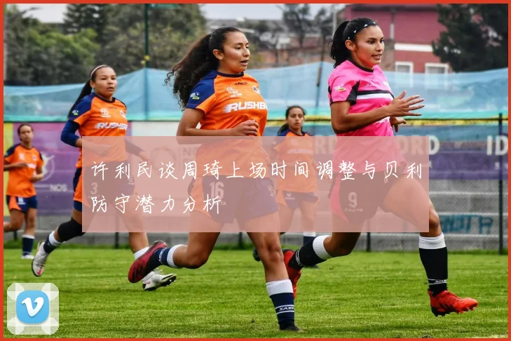 许利民谈周琦上场时间调整与贝利防守潜力分析