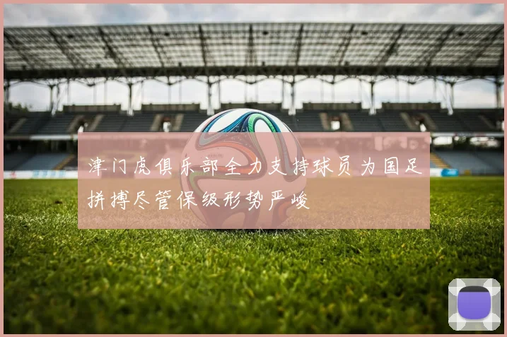 津门虎俱乐部全力支持球员为国足拼搏尽管保级形势严峻