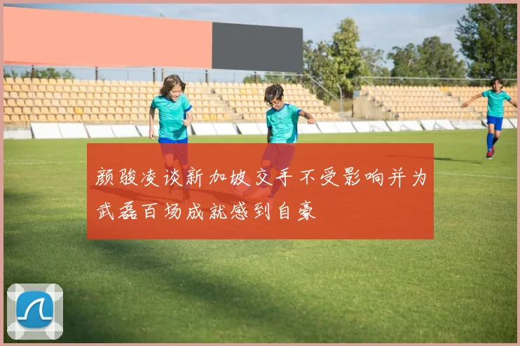 颜骏凌谈新加坡交手不受影响并为武磊百场成就感到自豪