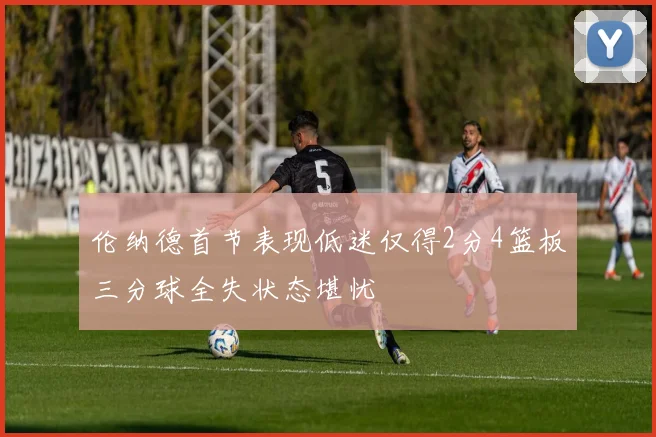 伦纳德首节表现低迷仅得2分4篮板三分球全失状态堪忧