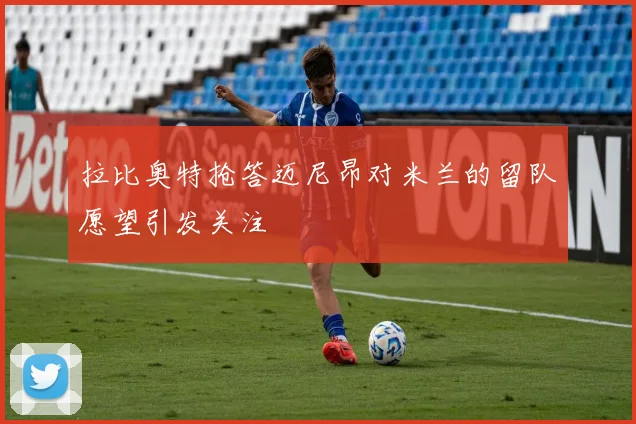 拉比奥特抢答迈尼昂对米兰的留队愿望引发关注