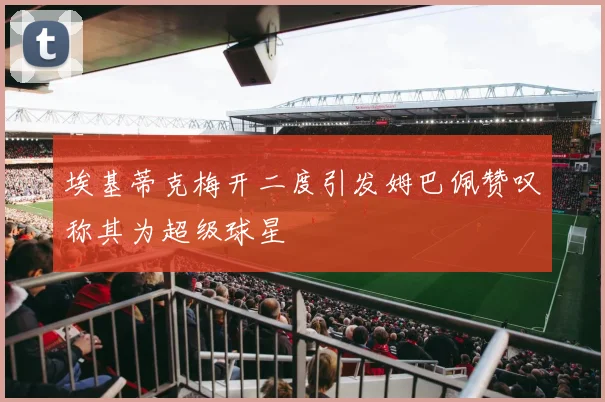 埃基蒂克梅开二度引发姆巴佩赞叹称其为超级球星