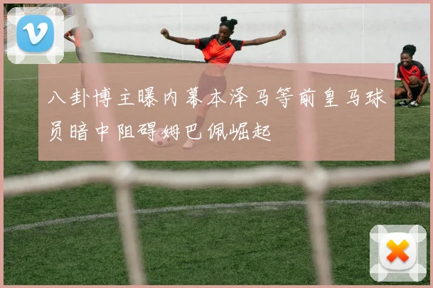 八卦博主曝内幕本泽马等前皇马球员暗中阻碍姆巴佩崛起