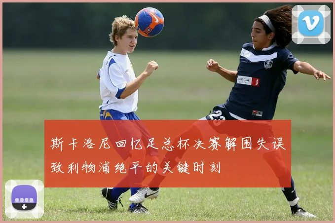斯卡洛尼回忆足总杯决赛解围失误致利物浦绝平的关键时刻