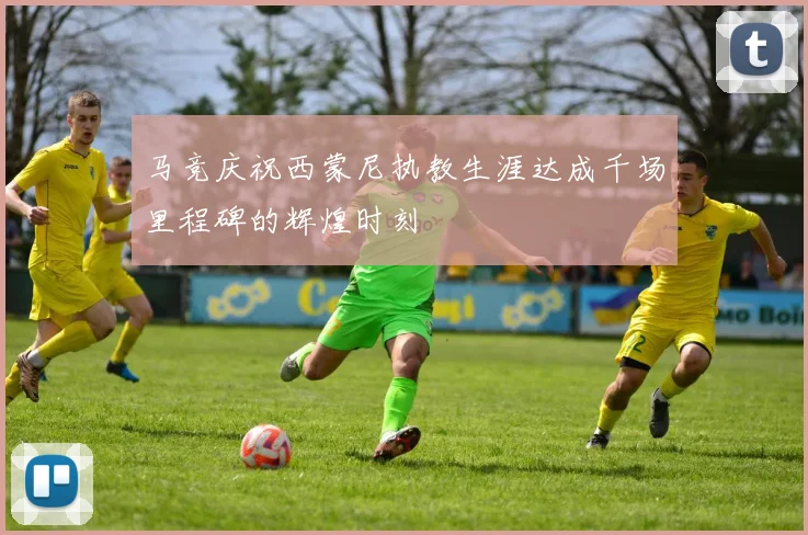 马竞庆祝西蒙尼执教生涯达成千场里程碑的辉煌时刻